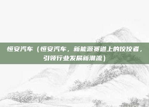 恒安汽车（恒安汽车，新能源赛道上的佼佼者，引领行业发展新潮流）