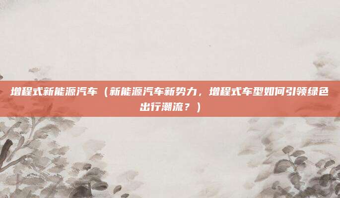 增程式新能源汽车(新能源汽车新势力,增程式车型如何引领绿色出行潮流?)