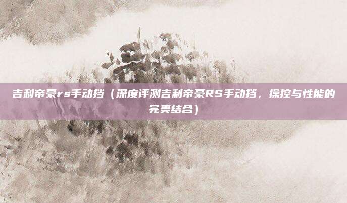 吉利帝豪rs手动挡(深度评测吉利帝豪RS手动挡,操控与性能的完美结合)