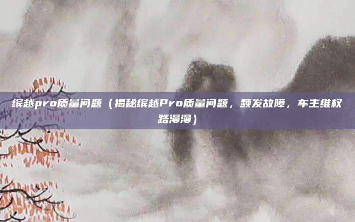 缤越pro质量问题(揭秘缤越Pro质量问题,频发故障,车主维权路漫漫)