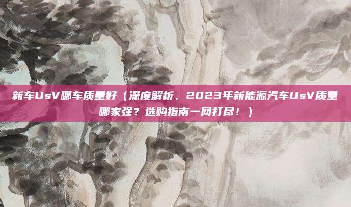 新车UsV哪车质量好(深度解析,2023年新能源汽车UsV质量哪家强?选购指南一网打尽!)