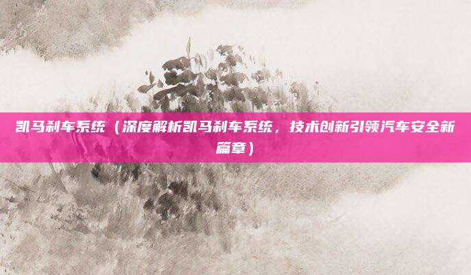 凯马刹车系统(深度解析凯马刹车系统,技术创新引领汽车安全新篇章)