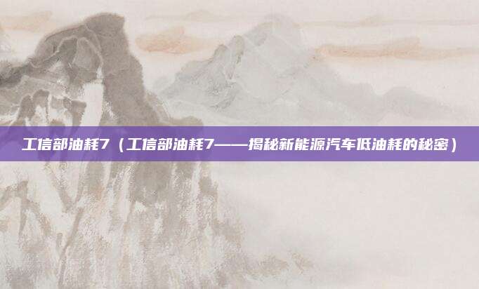 工信部油耗7(工信部油耗7——揭秘新能源汽车低油耗的秘密)