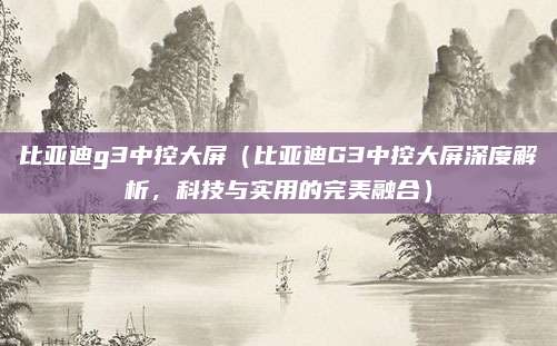 比亚迪g3中控大屏(比亚迪G3中控大屏深度解析,科技与实用的完美融合)