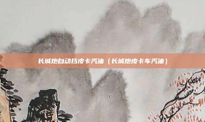 长城炮自动挡皮卡汽油(长城炮皮卡车汽油)