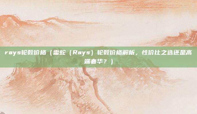 rays轮毂价格(雷蛇(Rays)轮毂价格解析,性价比之选还是高端奢华?)