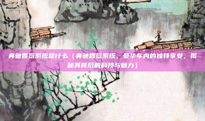 奔驰香氛系统是什么(奔驰香氛系统,豪华车内的独特享受,揭秘其背后的科技与魅力)