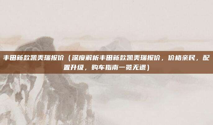 丰田新款凯美瑞报价(深度解析丰田新款凯美瑞报价,价格亲民,配置升级,购车指南一览无遗)