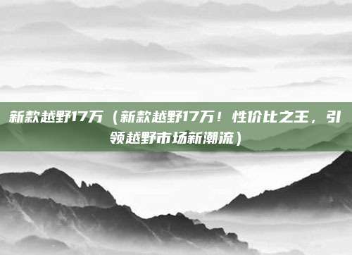 新款越野17万(新款越野17万!性价比之王,引领越野市场新潮流)