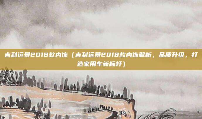 吉利远景2018款内饰（吉利远景2018款内饰解析，品质升级，打造家用车新标杆）