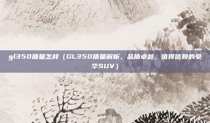 gl350质量怎样(GL350质量解析,品质卓越,值得信赖的豪华SUV)