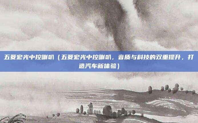 五菱宏光中控喇叭(五菱宏光中控喇叭,音质与科技的双重提升,打造汽车新体验)