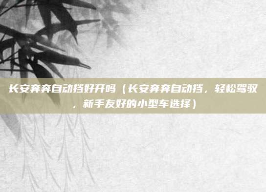 长安奔奔自动挡好开吗(长安奔奔自动挡,轻松驾驭,新手友好的小型车选择)