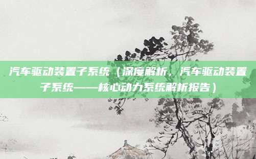 汽车驱动装置子系统(深度解析,汽车驱动装置子系统——核心动力系统解析报告)