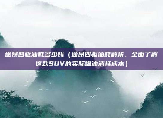 途昂四驱油耗多少钱(途昂四驱油耗解析,全面了解这款SUV的实际燃油消耗成本)