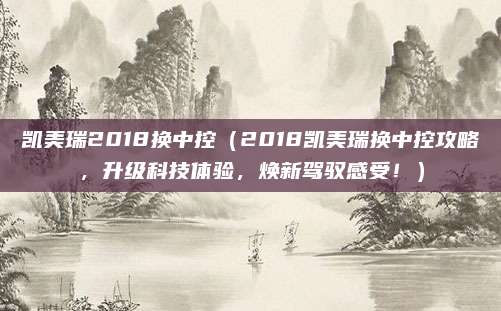 凯美瑞2018换中控(2018凯美瑞换中控攻略,升级科技体验,焕新驾驭感受!)