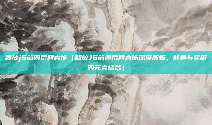 解放j6前四后四内饰(解放J6前四后四内饰深度解析,舒适与实用的完美结合)