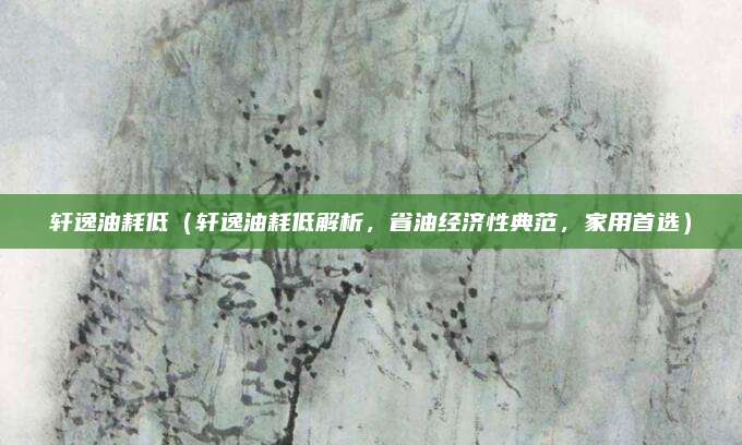 轩逸油耗低(轩逸油耗低解析,省油经济性典范,家用首选)