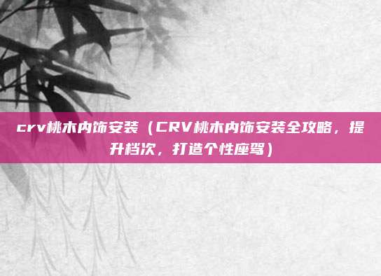 crv桃木内饰安装(CRV桃木内饰安装全攻略,提升档次,打造个性座驾)