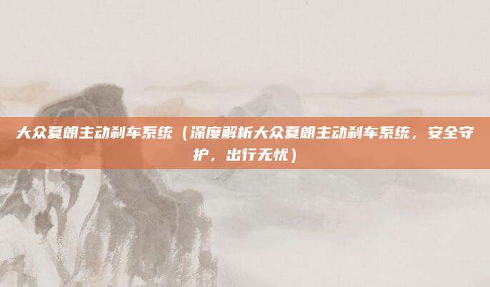 大众夏朗主动刹车系统（深度解析大众夏朗主动刹车系统，安全守护，出行无忧）
