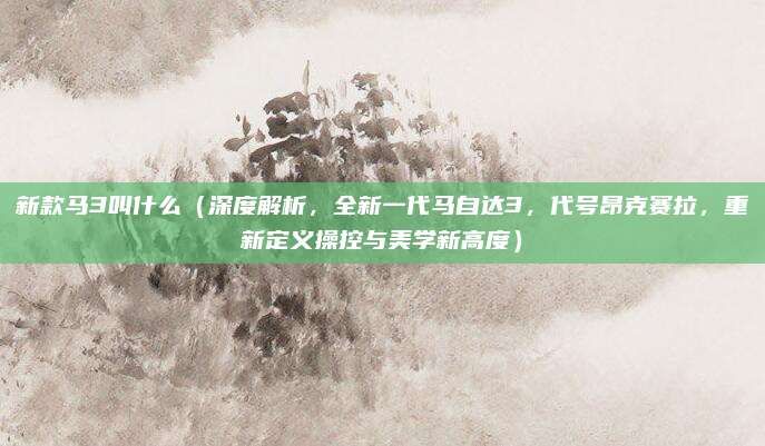 新款马3叫什么(深度解析,全新一代马自达3,代号昂克赛拉,重新定义操控与美学新高度)