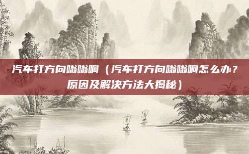 汽车打方向嗡嗡响(汽车打方向嗡嗡响怎么办?原因及解决方法大揭秘)
