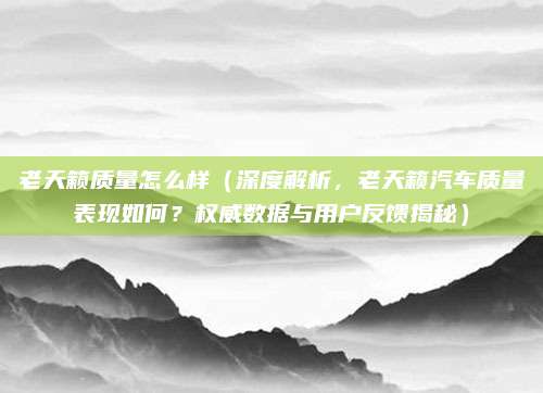老天籁质量怎么样(深度解析,老天籁汽车质量表现如何?权威数据与用户反馈揭秘)
