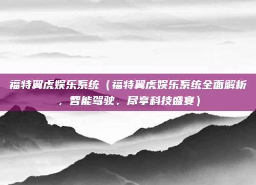 福特翼虎娱乐系统(福特翼虎娱乐系统全面解析,智能驾驶,尽享科技盛宴)