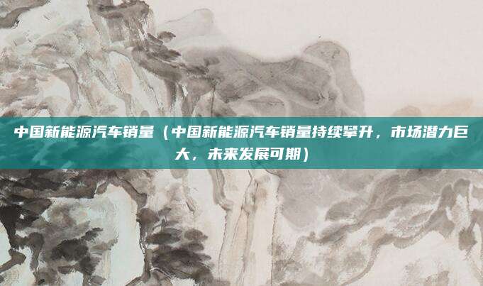 中国新能源汽车销量(中国新能源汽车销量持续攀升,市场潜力巨大,未来发展可期)