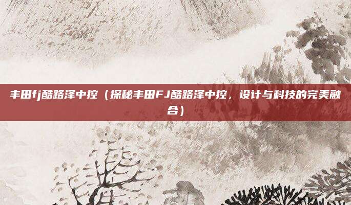丰田fj酷路泽中控(探秘丰田FJ酷路泽中控,设计与科技的完美融合)