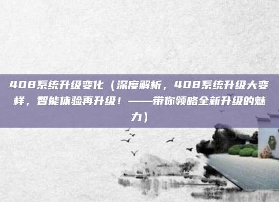 408系统升级变化(深度解析,408系统升级大变样,智能体验再升级!——带你领略全新升级的魅力)