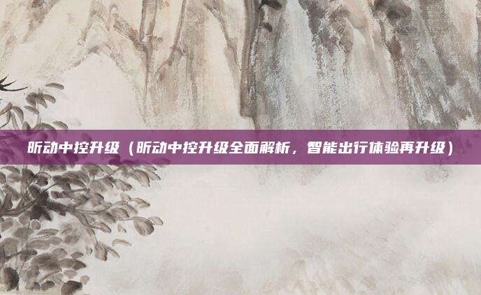 昕动中控升级(昕动中控升级全面解析,智能出行体验再升级)