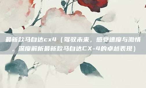 最新款马自达cx4(驾驭未来,感受速度与激情,深度解析最新款马自达CX-4的卓越表现)