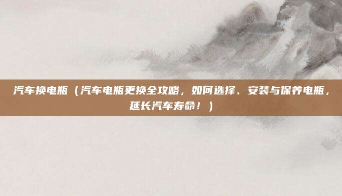 汽车换电瓶(汽车电瓶更换全攻略,如何选择、安装与保养电瓶,延长汽车寿命!)