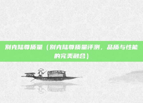 别克陆尊质量(别克陆尊质量评测,品质与性能的完美融合)