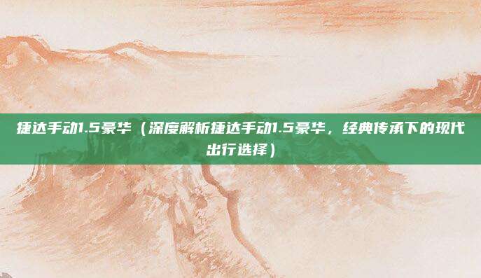 捷达手动1.5豪华(深度解析捷达手动1.5豪华,经典传承下的现代出行选择)