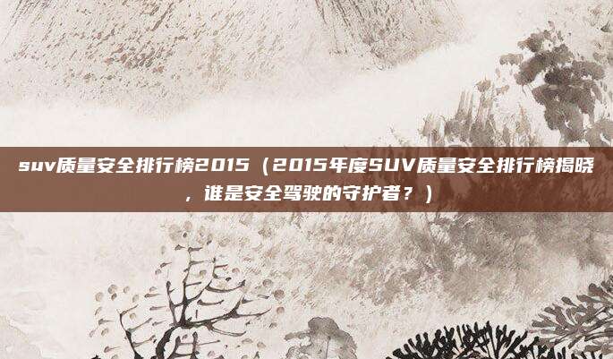 suv质量安全排行榜2015(2015年度SUV质量安全排行榜揭晓,谁是安全驾驶的守护者?)