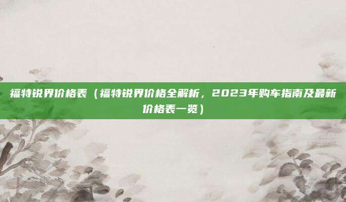 福特锐界价格表(福特锐界价格全解析,2023年购车指南及最新价格表一览)