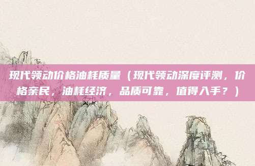 现代领动价格油耗质量(现代领动深度评测,价格亲民,油耗经济,品质可靠,值得入手?)