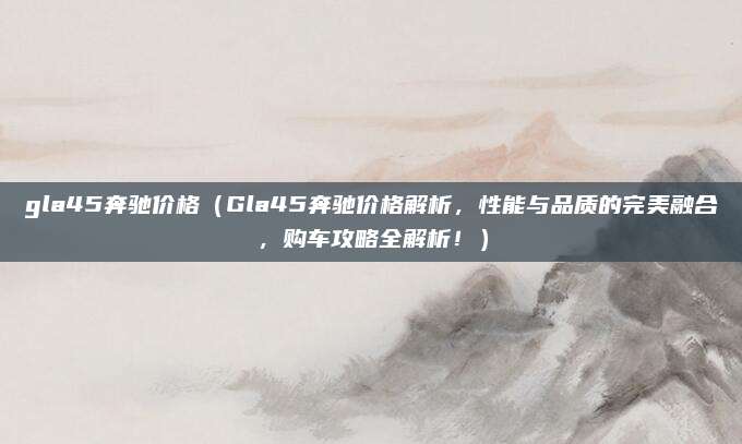 gla45奔驰价格(Gla45奔驰价格解析,性能与品质的完美融合,购车攻略全解析!)