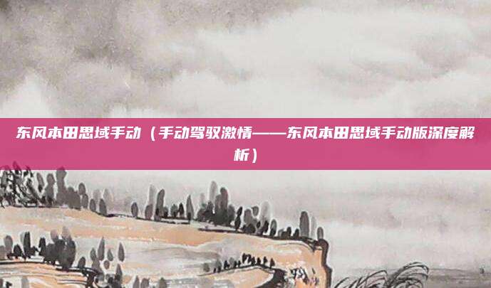 东风本田思域手动(手动驾驭激情——东风本田思域手动版深度解析)