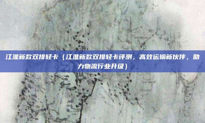 江淮新款双排轻卡(江淮新款双排轻卡评测,高效运输新伙伴,助力物流行业升级)