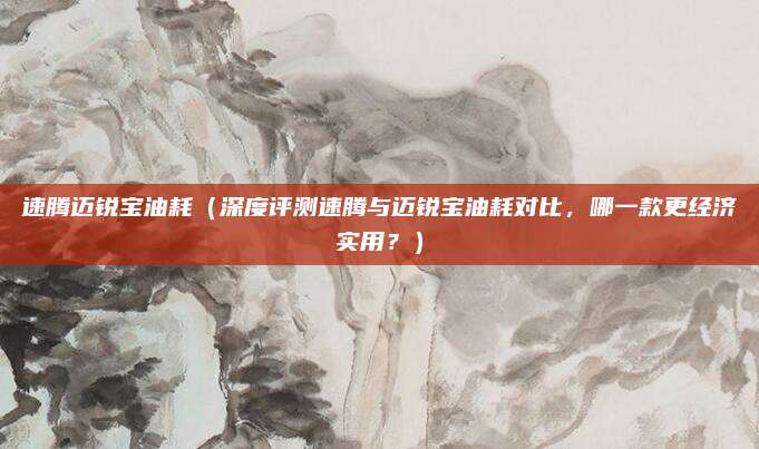 速腾迈锐宝油耗(深度评测速腾与迈锐宝油耗对比,哪一款更经济实用?)