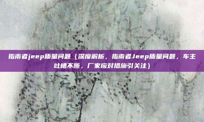 指南者jeep质量问题(深度解析,指南者Jeep质量问题,车主吐槽不断,厂家应对措施引关注)