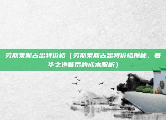 劳斯莱斯古思特价格（劳斯莱斯古思特价格揭秘，奢华之选背后的成本解析）
