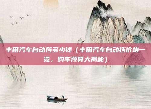 丰田汽车自动挡多少钱(丰田汽车自动挡价格一览,购车预算大揭秘)