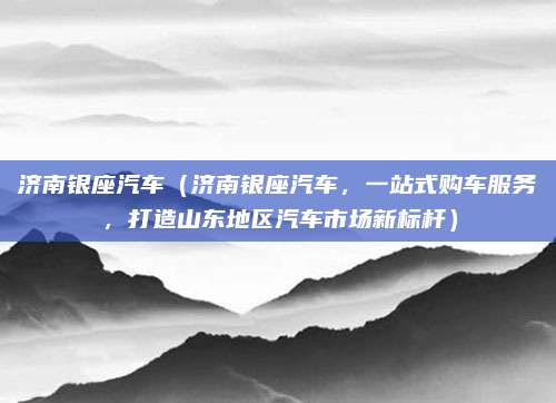 济南银座汽车(济南银座汽车,一站式购车服务,打造山东地区汽车市场新标杆)