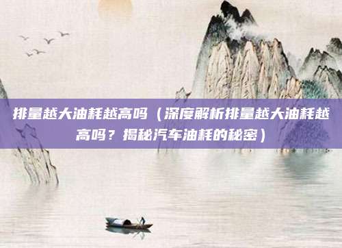 排量越大油耗越高吗(深度解析排量越大油耗越高吗?揭秘汽车油耗的秘密)