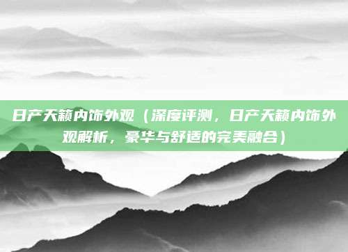 日产天籁内饰外观(深度评测,日产天籁内饰外观解析,豪华与舒适的完美融合)
