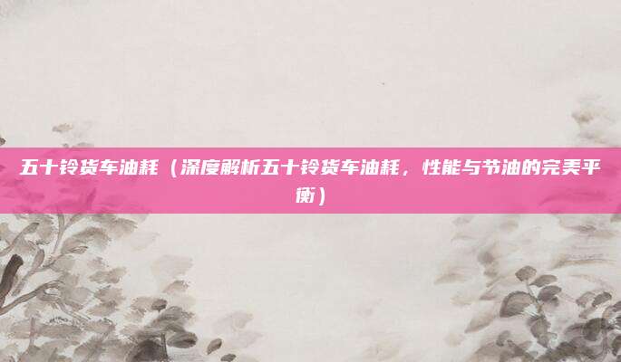 五十铃货车油耗(深度解析五十铃货车油耗,性能与节油的完美平衡)